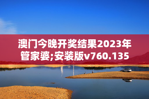 澳门今晚开奖结果2023年管家婆;安装版v760.135