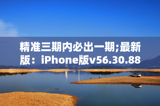 精准三期内必出一期;最新版：iPhone版v56.30.88