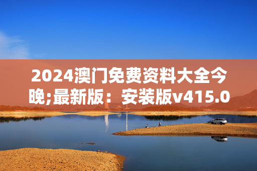 2024澳门免费资料大全今晚;最新版：安装版v415.047