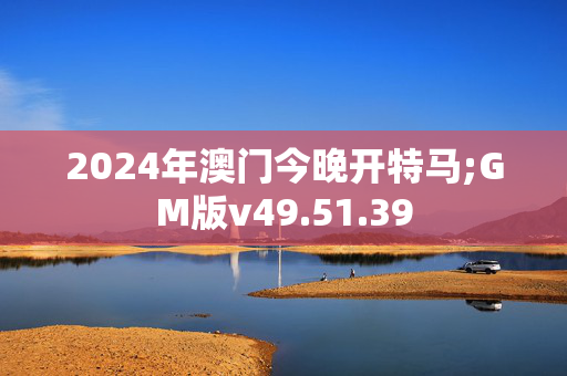 2024年澳门今晚开特马;GM版v49.51.39