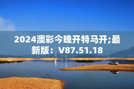 2024澳彩今晚开特马开;最新版：V87.51.18