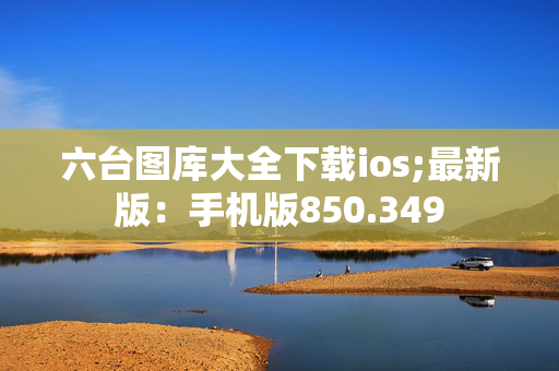 六台图库大全下载ios;最新版：手机版850.349