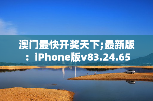 澳门最快开奖天下;最新版：iPhone版v83.24.65