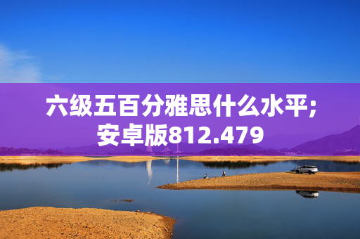 六级五百分雅思什么水平;安卓版812.479