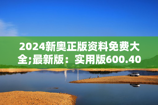 2024新奥正版资料免费大全;最新版：实用版600.406