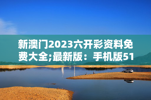 新澳门2023六开彩资料免费大全;最新版：手机版513.149