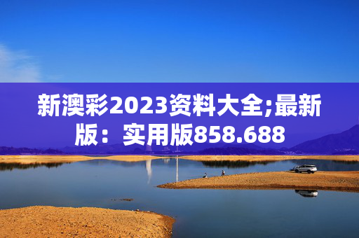 新澳彩2023资料大全;最新版：实用版858.688