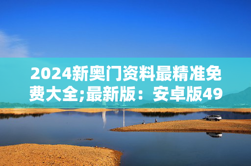 2024新奥门资料最精准免费大全;最新版：安卓版493.965