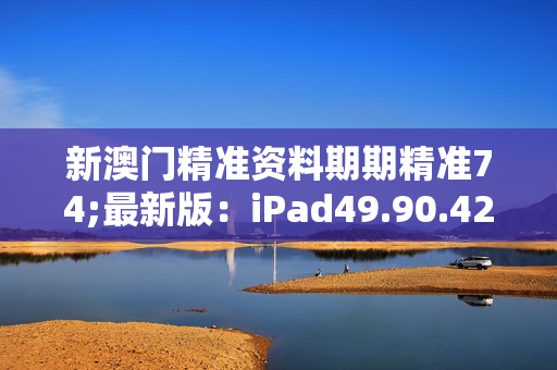 新澳门精准资料期期精准74;最新版：iPad49.90.42