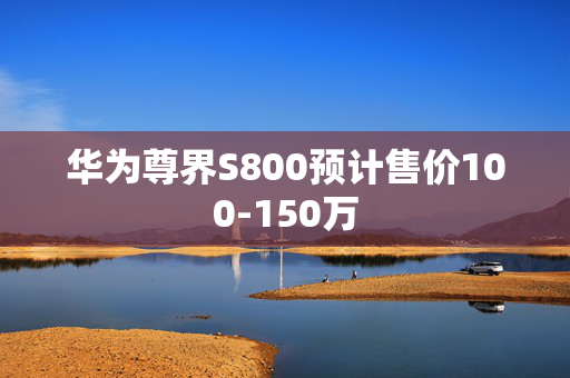 华为尊界S800预计售价100-150万