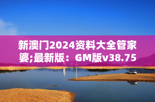 新澳门2024资料大全管家婆;最新版：GM版v38.75.71