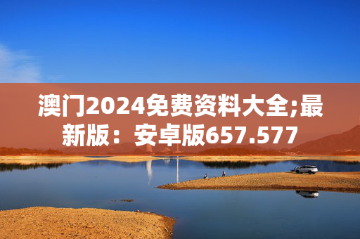 澳门2024免费资料大全;最新版：安卓版657.577