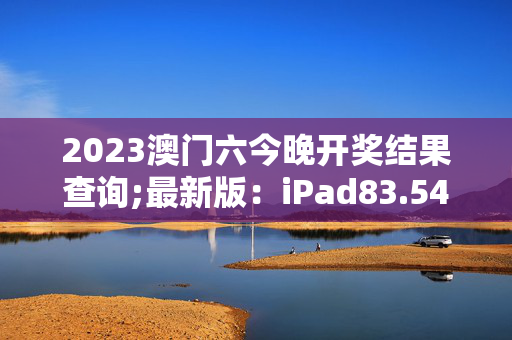 2023澳门六今晚开奖结果查询;最新版：iPad83.54.67