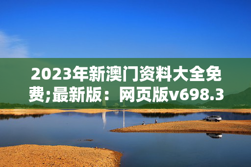 2023年新澳门资料大全免费;最新版：网页版v698.394