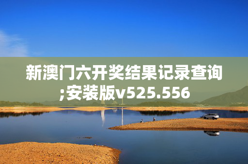 新澳门六开奖结果记录查询;安装版v525.556