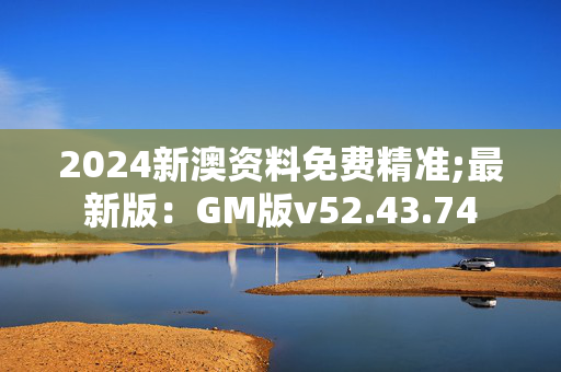 2024新澳资料免费精准;最新版：GM版v52.43.74