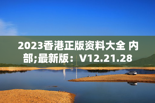 2023香港正版资料大全 内部;最新版：V12.21.28