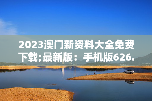 2023澳门新资料大全免费下载;最新版：手机版626.224