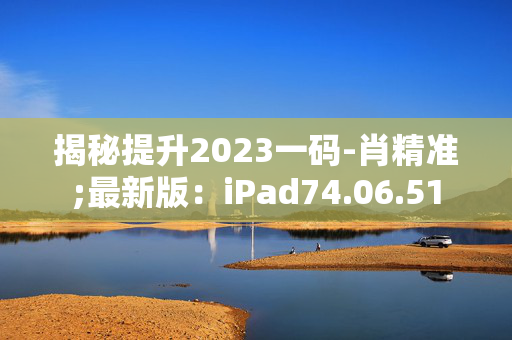 揭秘提升2023一码-肖精准;最新版：iPad74.06.51