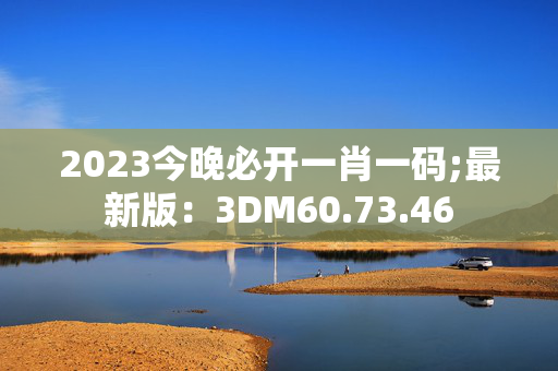 2023今晚必开一肖一码;最新版：3DM60.73.46