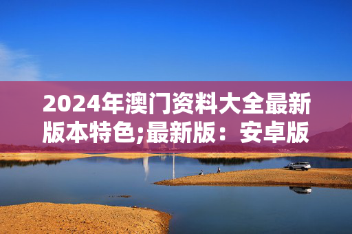 2024年澳门资料大全最新版本特色;最新版：安卓版533.153