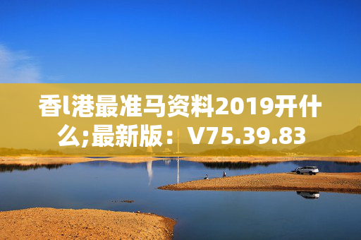 香l港最准马资料2019开什么;最新版：V75.39.83