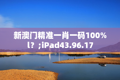 新澳门精准一肖一码100%l？;iPad43.96.17