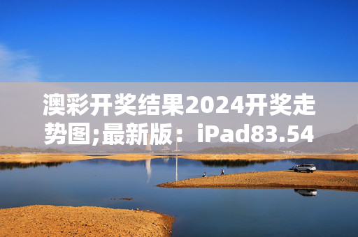 澳彩开奖结果2024开奖走势图;最新版：iPad83.54.67