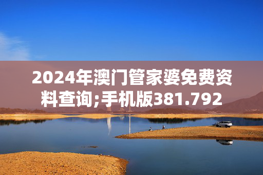 2024年澳门管家婆免费资料查询;手机版381.792