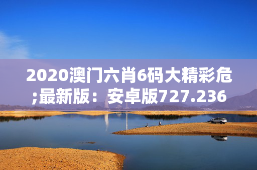 2020澳门六肖6码大精彩危;最新版：安卓版727.236