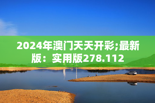 2024年澳门天天开彩;最新版：实用版278.112