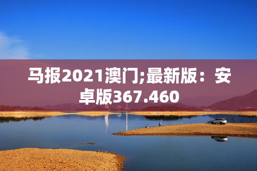 马报2021澳门;最新版：安卓版367.460