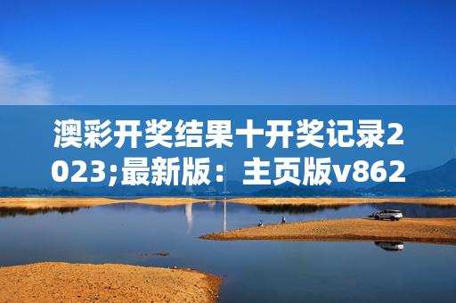 澳彩开奖结果十开奖记录2023;最新版：主页版v862.213