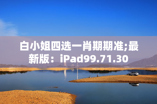 白小姐四选一肖期期准;最新版：iPad99.71.30