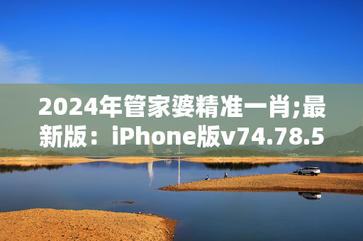 2024年管家婆精准一肖;最新版：iPhone版v74.78.57