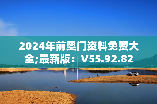 2024年前奥门资料免费大全;最新版：V55.92.82