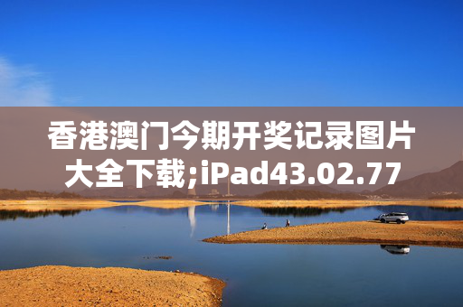 香港澳门今期开奖记录图片大全下载;iPad43.02.77