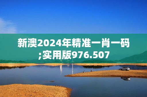 新澳2024年精准一肖一码;实用版976.507