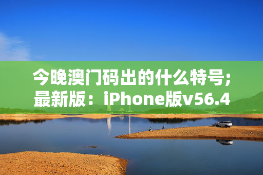 今晚澳门码出的什么特号;最新版：iPhone版v56.40.39