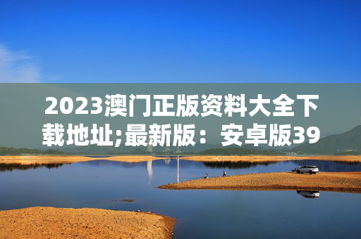 2023澳门正版资料大全下载地址;最新版：安卓版391.486