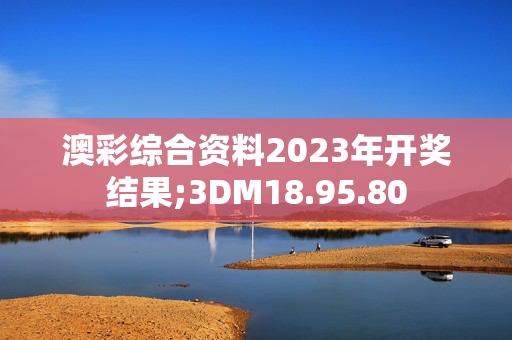 澳彩综合资料2023年开奖结果;3DM18.95.80