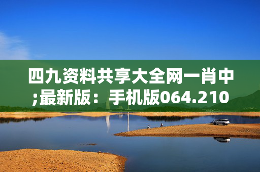 四九资料共享大全网一肖中;最新版：手机版064.210