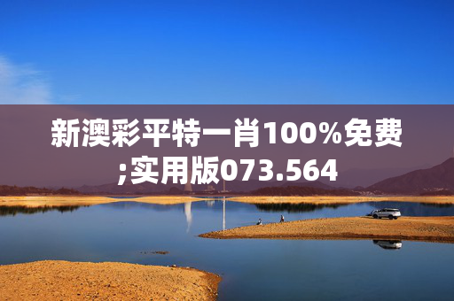 新澳彩平特一肖100%免费;实用版073.564