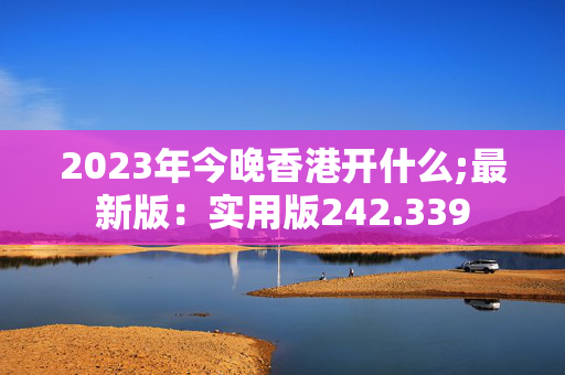 2023年今晚香港开什么;最新版：实用版242.339