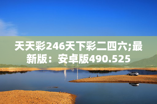 天天彩246天下彩二四六;最新版：安卓版490.525