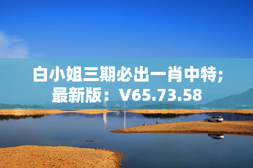 白小姐三期必出一肖中特;最新版：V65.73.58