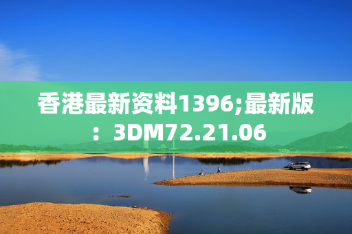 香港最新资料1396;最新版：3DM72.21.06