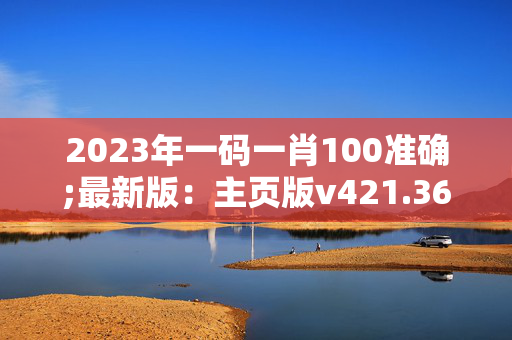 2023年一码一肖100准确;最新版：主页版v421.364