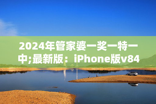 2024年管家婆一奖一特一中;最新版：iPhone版v84.34.77