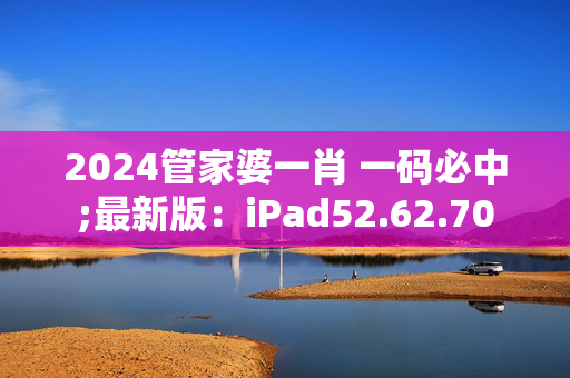 2024管家婆一肖 一码必中;最新版：iPad52.62.70